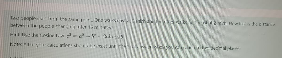 Two people start from the same point. One walks east at 3 mi/h and the other walks northeast at 2 mi/h. How fast is the distance
between the people changing after 15 minutes?
Hint: Use the Cosine Law: c² = a² + b² - 2ab cos 0
Note: All of your calculations should be exact until the final answer, when you can round to two decimal places.
