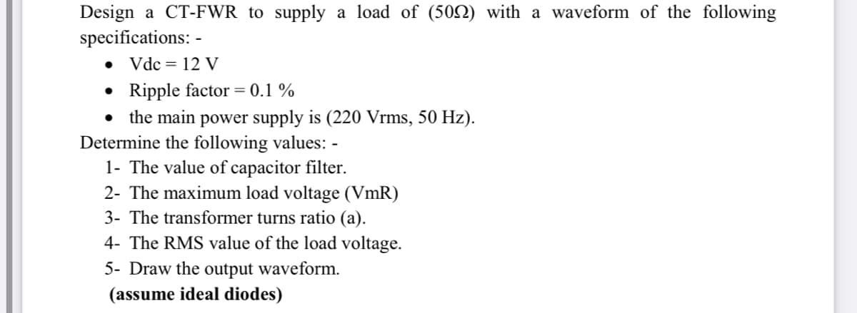 Design a CT-FWR to supply a load of (502) with a waveform of the following
specifications: -
Vdc = 12 V
• Ripple factor = 0.1 %
• the main power supply is (220 Vrms, 50 Hz).
Determine the following values: -
1- The value of capacitor filter.
2- The maximum load voltage (VmR)
3- The transformer turns ratio (a).
4- The RMS value of the load voltage.
5- Draw the output waveform.
(assume ideal diodes)
