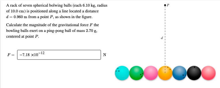 A rack of seven spherical bolwing balls (each 6.10 kg, radius
of 10.0 cm) is positioned along a line located a distance
d = 0.960 m from a point P, as shown in the figure.
Calculate the magnitude of the gravitational force F the
bowling balls exert on a ping-pong ball of mass 2.70 g,
centered at point P.
-7.18 x10-12
