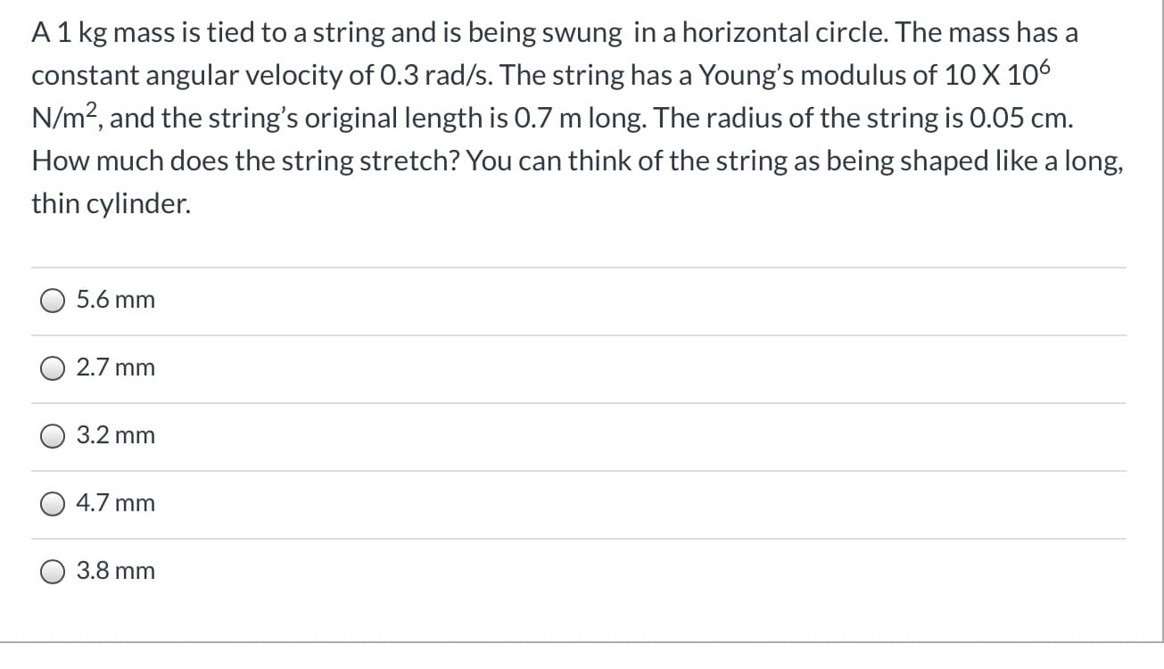 A1 kg mass is tied to a string and is being swung in a horizontal circle. The mass has a
constant angular velocity of 0.3 rad/s. The string has a Young's modulus of 10 X 106
N/m?, and the string's original length is 0.7 m long. The radius of the string is 0.05 cm.
How much does the string stretch? You can think of the string as being shaped like a long,
thin cylinder.
5.6 mm
2.7 mm
3.2 mm
4.7 mm
3.8 mm
