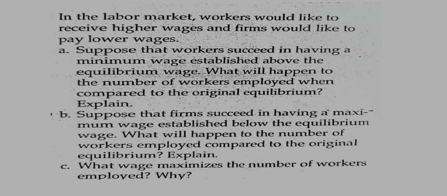 In the labor market, workers would like to
receive higher wages and firms would like to
pay lower wages.
a. Suppose that workers succeed in having a
minimum wage established above the
equilibrium wage. What will happen to
the number of workers employed when
compared to the oriĝinal equilibrium?
Explain.
· b. Suppose that firms succeed in having a maxi--
mum wage established below the equilibrium
wage. What will happen to the number of
workers employed compared to the original
equilibrium? Explain.
What wage maximizes the number of workers
employed? Why?
C.

