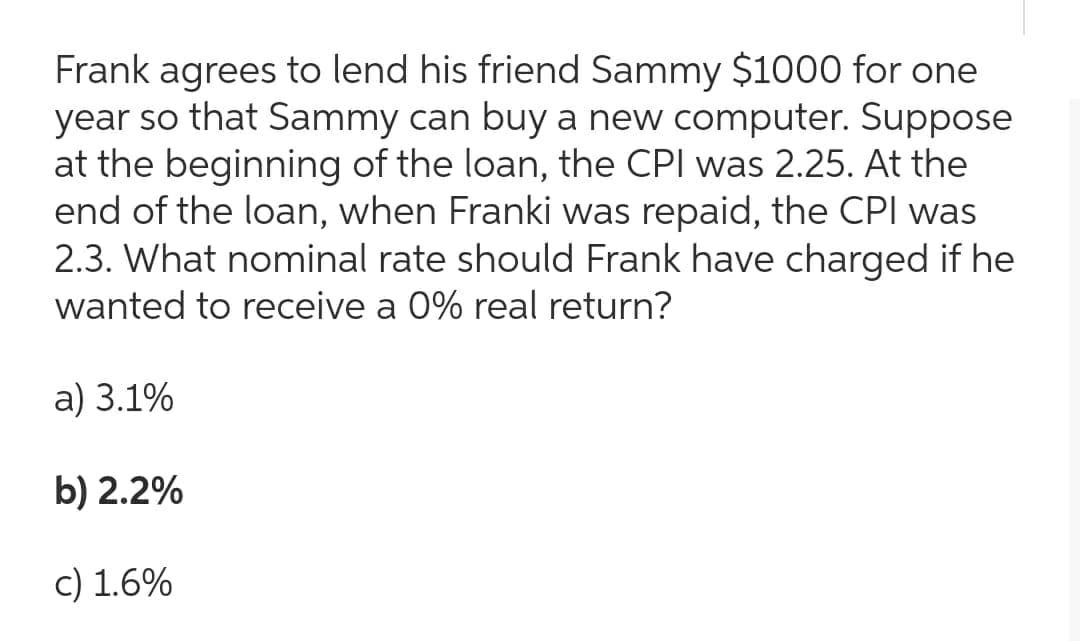 Frank agrees to lend his friend Sammy $1000 for one
year so that Sammy can buy a new computer. Suppose
at the beginning of the loan, the CPI was 2.25. At the
end of the loan, when Franki was repaid, the CPI was
2.3. What nominal rate should Frank have charged if he
wanted to receive a 0% real return?
a) 3.1%
b) 2.2%
c) 1.6%