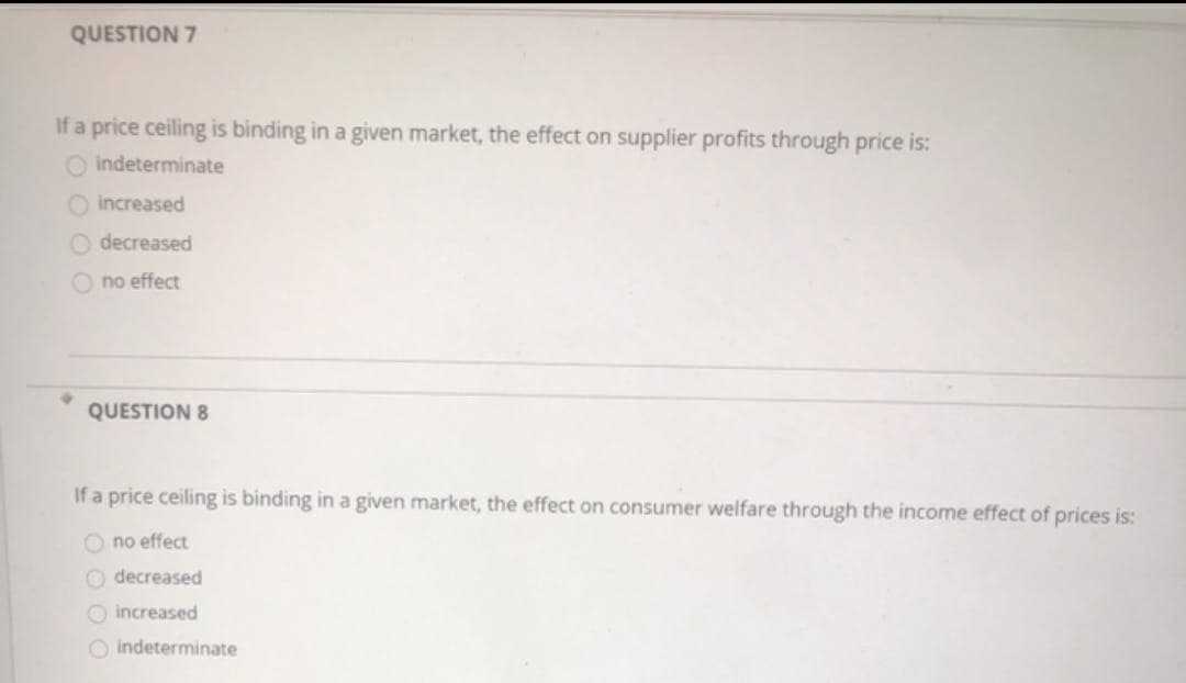 QUESTION 7
If a price ceiling is binding in a given market, the effect on supplier profits through price is:
O indeterminate
O increased
decreased
no effect
QUESTION 8
If a price ceiling is binding in a given market, the effect
O no effect
O decreased
increased
O indeterminate
nsumer welfare through the income effect of prices is: