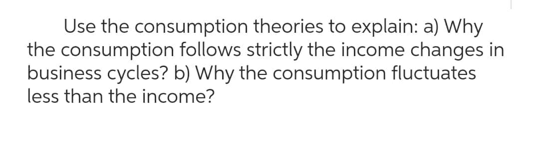 theories to explain: a) Why
Use the consumption
the consumption
follows strictly the income changes in
business cycles? b) Why the consumption fluctuates
less than the income?