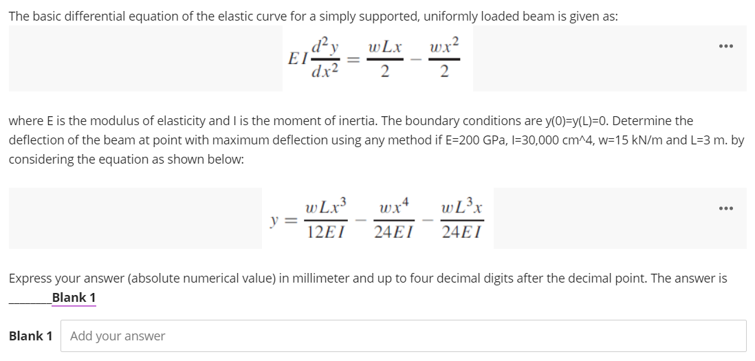 The basic differential equation of the elastic curve for a simply supported, uniformly loaded beam is given as:
wLx
wx
...
dx
2
where E is the modulus of elasticity and I is the moment of inertia. The boundary conditions are y(0)=y(L)=0. Determine the
deflection of the beam at point with maximum deflection using any method if E=200 GPa, l=30,000 cm^4, w=15 kN/m and L=3 m. by
considering the equation as shown below:
wLx3
y =
wx+
wL3x
...
12EI
24EI
24EI
Express your answer (absolute numerical value) in millimeter and up to four decimal digits after the decimal point. The answer is
Blank 1
Blank 1
Add your answer
