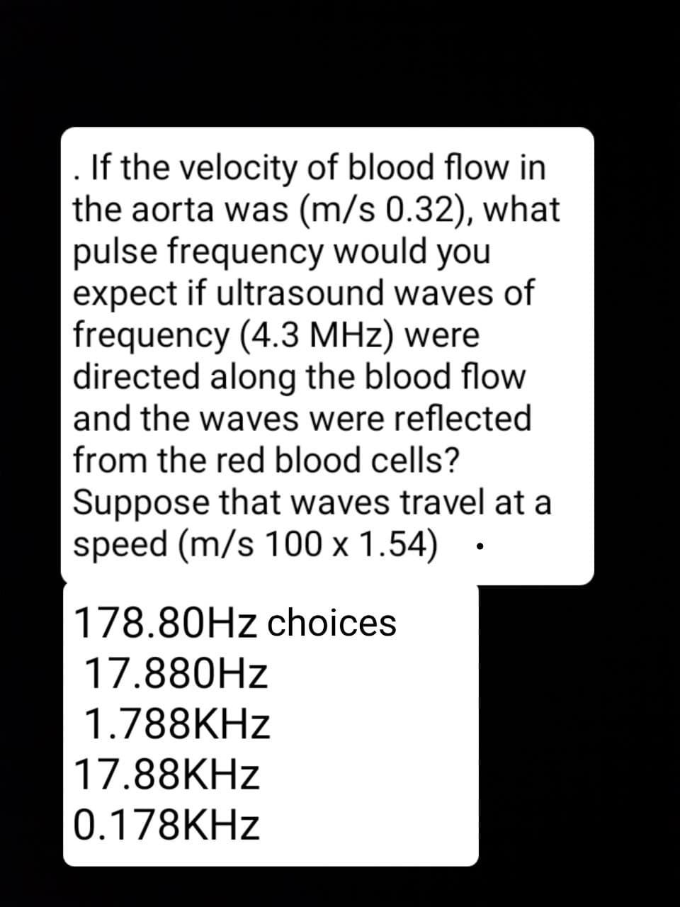 If the velocity of blood flow in
the aorta was (m/s 0.32), what
pulse frequency would you
expect if ultrasound waves of
frequency (4.3 MHz) were
directed along the blood flow
and the waves were reflected
from the red blood cells?
Suppose that waves travel at a
speed (m/s 100 x 1.54) •
178.80HZ choices
17.880HZ
1.788KHZ
17.88KHZ
0.178KHZ
