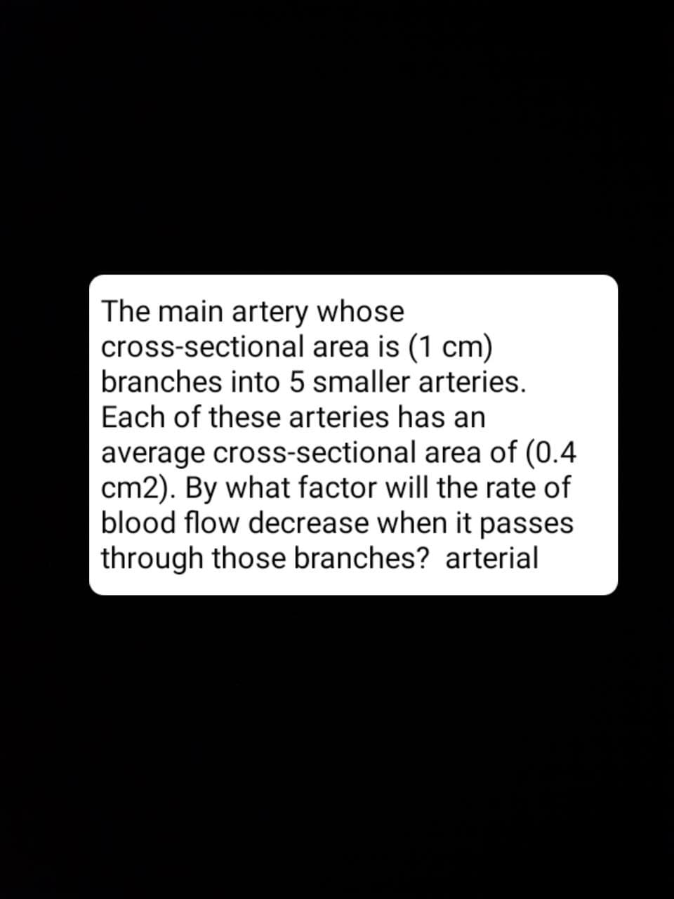 The main artery whose
cross-sectional area is (1 cm)
branches into 5 smaller arteries.
Each of these arteries has an
average cross-sectional area of (0.4
cm2). By what factor will the rate of
blood flow decrease when it passes
through those branches? arterial
