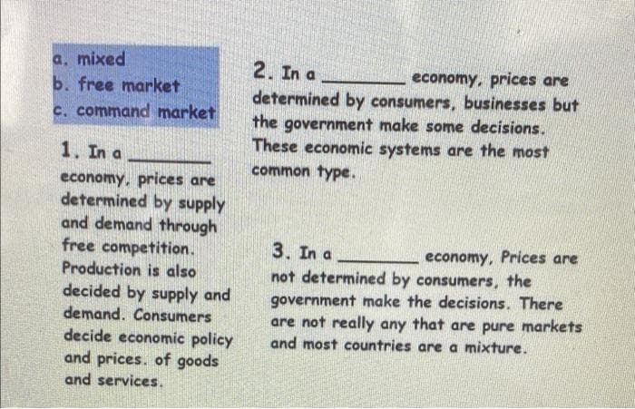 a. mixed
b. free market
c. command market
2. In a
economy, prices are
determined by consumers, businesses but
the government make some decisions.
These economic systems are the most
common type.
1. In a
economy, prices are
determined by supply
and demand through
free competition.
Production is also
decided by supply and
demand. Consumers
decide economic policy
and prices. of goods
and services.
3. In a
not determined by consumers, the
economy, Prices are
government make the decisions. There
are not really any that are pure markets
and most countries are a mixture.
