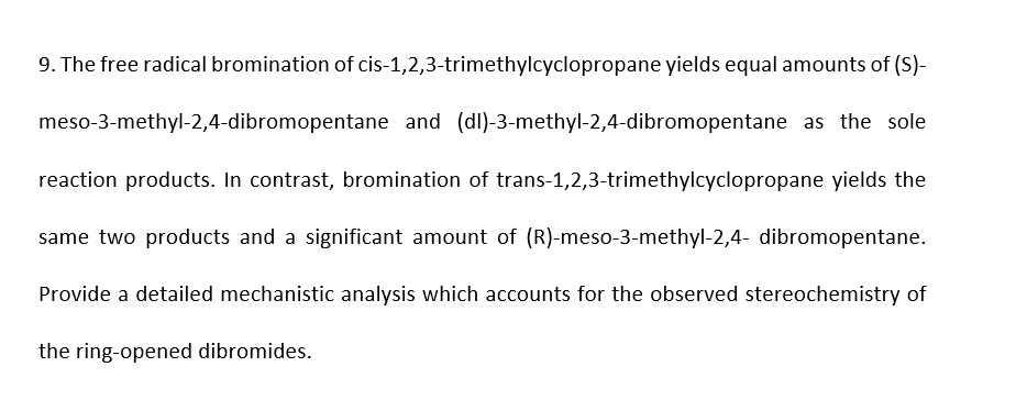 9. The free radical bromination of cis-1,2,3-trimethylcyclopropane yields equal amounts of (S)-
meso-3-methyl-2,4-dibromopentane and (dl)-3-methyl-2,4-dibromopentane as the sole
reaction products. In contrast, bromination of trans-1,2,3-trimethylcyclopropane yields the
same two products and a significant amount of (R)-meso-3-methyl-2,4- dibromopentane.
Provide a detailed mechanistic analysis which accounts for the observed stereochemistry of
the ring-opened dibromides.
