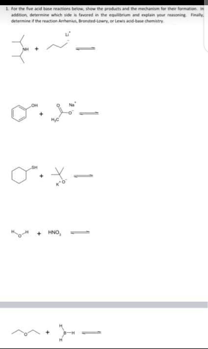 1. For the five acid base reactions below, show the products and the mechamism for their formation. in
addition, determine which side is tavored in the equilibrium and esplain your reasoning Finaly.
determine if the reaction ArrheniatL Bronsted-Lowry, or Lewis acd-base chemistry.
NH
OH
Na
„SH
+ HNO,

