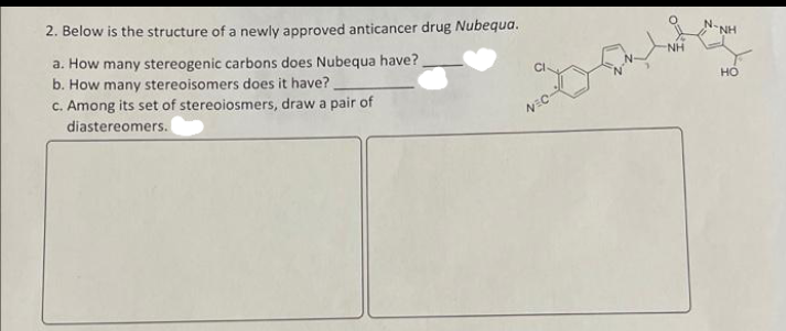 2. Below is the structure of a newly approved anticancer drug Nubequa.
N.
NH
a. How many stereogenic carbons does Nubequa have?
b. How many stereoisomers does it have?
C. Among its set of stereoiosmers, draw a pair of
NH
но
diastereomers.
NEC
