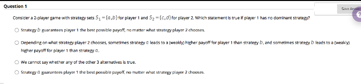 Question 1
Saue Answe
Consider a 2-player game with strategy sets S1-(a,b}for player 1 and Sz =(c,d) for player 2. Which statement is true if player 1 has no dominant strategy?
O Strategy b guaranteos playor 1 the best possible payaff, no matter what strategy player 2 choosos.
O Depending on what strategy player 2 chooses, sometimes strategy a leads to a (weakly) higher payoff for player 1 than strategy b, and sometimes strategy b leads to a (weakiy)
higher payoff for player 1 than strategy a.
O We cannot say whether any of the other 3 alternatives is true.
O Strategy a guarantees player 1 the best possible payoff, no matter whhat strategy player 2 chooses.
