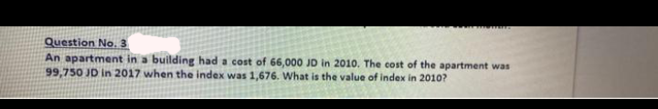 Question No. 3
An apartment in a building had a cost of 66,000 JD in 2010. The cost of the apartment was
99,750 JD in 2017 when the index was 1,676. What is the value of index in 2010?
