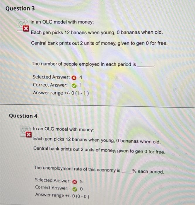 Question 3
In an OLG model with money:
Each gen picks 12 banans when young, 0 bananas when old.
Central bank prints out 2 units of money, given to gen 0 for free.
The number of people employed in each period is
Selected Answer: 0 4
Correct Answer: O 1
Answer range +/- 0 (1 - 1)
Question 4
In an OLG model with money:
Each gen picks 12 banans when young, 0 bananas when old.
Central bank prints out 2 units of money, given to gen 0 for free.
The unemployment rate of this economy is_% each period.
Selected Answer: O 5
Correct Answer:
Answer range +/- 0 (0 - 0)
