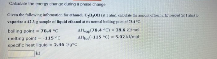 Calculate the energy change during a phase change.
Given the following information for ethanol, C,H3OH (at 1 atm), calculate the amount of heat in kJ needed (at 1 atm) to
vaporize a 42.3-g sample of liquid ethanol at its normal boiling point of 78.4 °C.
AHvap(78.4 °C) = 38.6 kJ/mol
AHfus(-115 °C) = 5.02 kJ/mol
boiling point = 78.4 °C
melting point = -115 °C
specific heat liquid = 2.46 J/g°C
kJ
