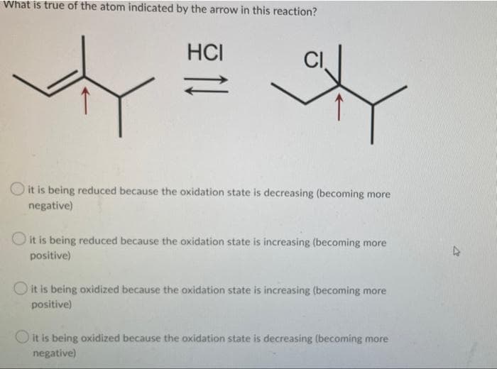 What is true of the atom indicated by the arrow in this reaction?
HCI
it is being reduced because the oxidation state is decreasing (becoming more
negative)
O it is being reduced because the oxidation state is increasing (becoming more
positive)
O it is being oxidized because the oxidation state is increasing (becoming more
positive)
O it is being oxidized because the oxidation state is decreasing (becoming more
negative)
