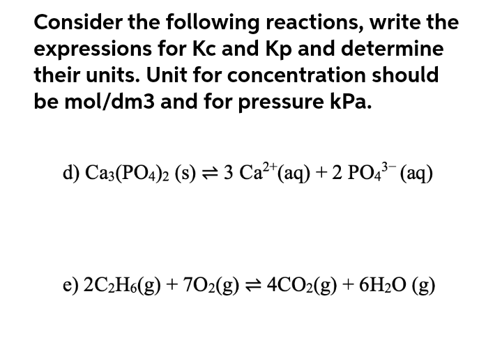 Consider the following reactions, write the
expressions for Kc and Kp and determine
their units. Unit for concentration should
be mol/dm3 and for pressure kPa.
d) Ca3(PO4)2 (s) = 3 Ca²*(aq) + 2 PO4³ (aq)
e) 2C2H6(g) + 7O2(g) = 4CO2(g) + 6H2O (g)
