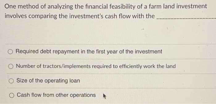 One method of analyzing the financial feasibility of a farm land investment
involves comparing the investment's cash flow with the
Required debt repayment in the first year of the investment
O Number of tractors/implements required to efficiently work the land
Size of the operating loan
O Cash flow from other operations

