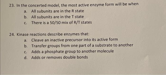 23. In the concerted model, the most active enzyme form will be when
a. All subunits are in the R state
b. All subunits are in the T state
C.
There is a 50/50 mix of R/T states
24. Kinase reactions describe enzymes that:
a. Cleave an inactive precursor into its active form
b. Transfer groups from one part of a substrate to another
C.
Adds a phosphate group to another molecule
d. Adds or removes double bonds
