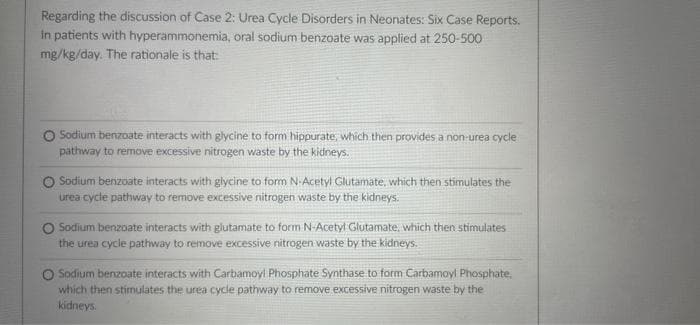Regarding the discussion of Case 2: Urea Cycle Disorders in Neonates: Six Case Reports.
in patients with hyperammonemia, oral sodium benzoate was applied at 250-500
mg/kg/day. The rationale is that:
Sodium benzoate interacts with glycine to form hippurate, which then provides a non-urea cycle
pathway to remove excessive nitrogen waste by the kidneys.
O Sodium benzoate interacts with glycine to form N-Acetyl Glutamate, which then stimulates the
urea cycle pathway to remove excessive nitrogen waste by the kidneys.
Sodium benzoate interacts with glutamate to form N-Acetyl Glutamate, which then stimulates
the urea cycle pathway to remove excessive nitrogen waste by the kidneys.
Sodium benzoate interacts with Carbamoyl Phosphate Synthase to form Carbamoyl Phosphate,
which then stimulates the urea cycle pathway to remove excessive nitrogen waste by the
kidneys.
