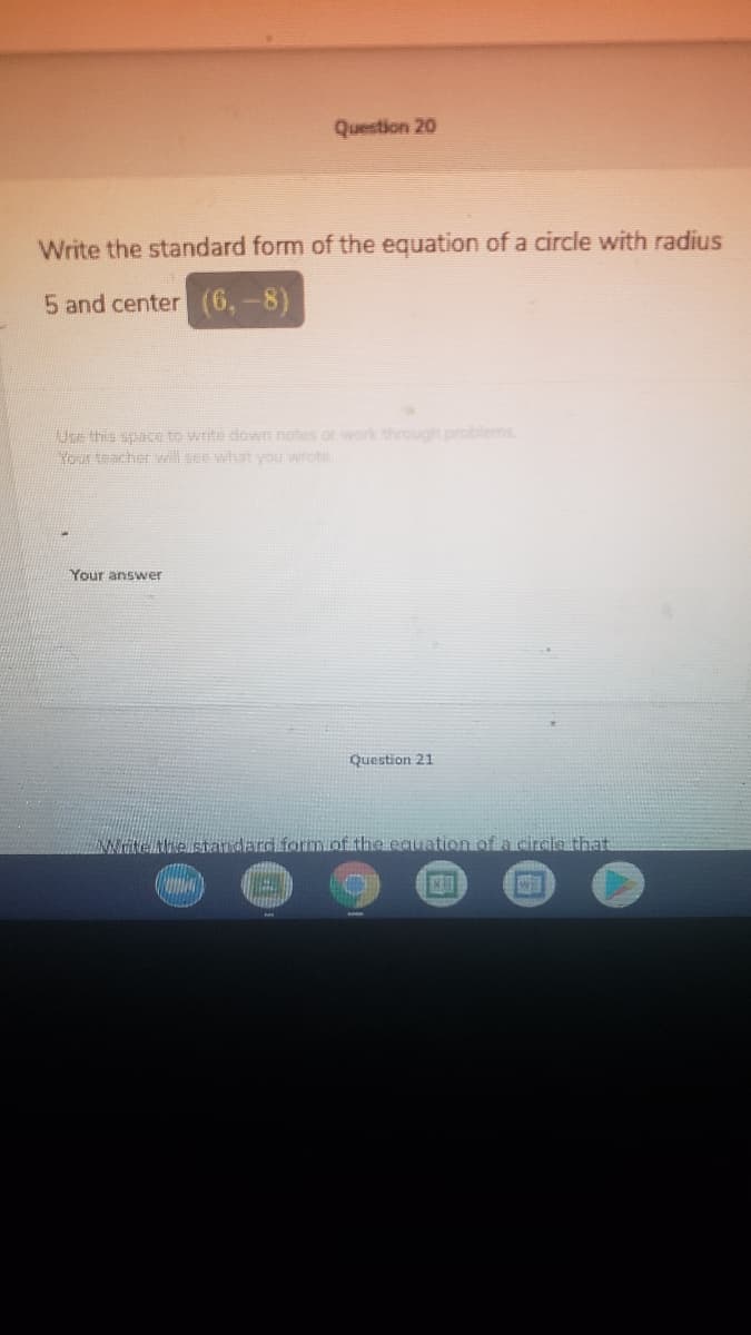 Question 20
Write the standard form of the equation of a circle with radius
5 and center (6,-8)
Use this spaKE to write down notes or work through problems
Neur teacher Wl see what you wrot
Your answer
Question 21
NHUNHAandard formucnf the equation of a circle that
