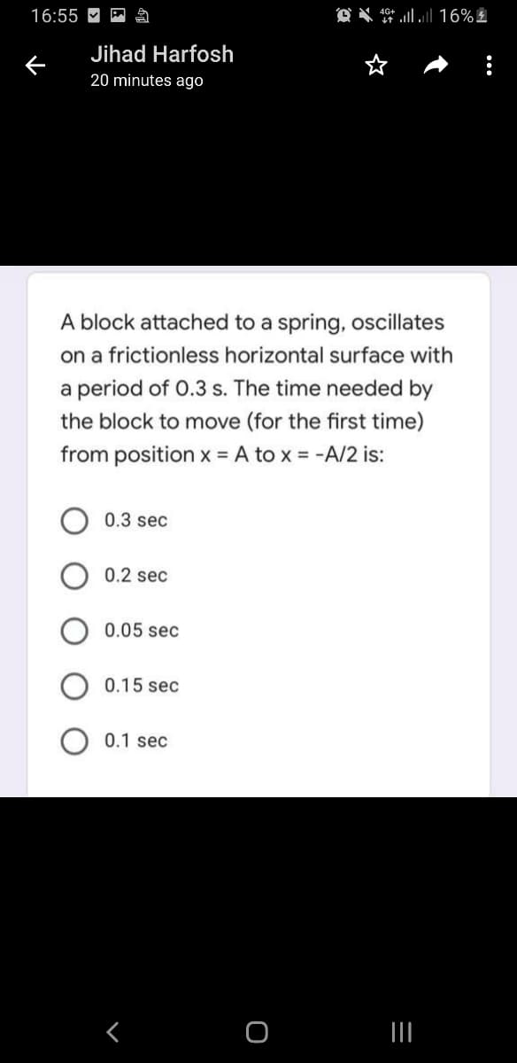 16:55 M
Jihad Harfosh
20 minutes ago
A block attached to a spring, oscillates
on a frictionless horizontal surface with
a period of 0.3 s. The time needed by
the block to move (for the first time)
from position x = A to x = -A/2 is:
%3D
0.3 sec
0.2 sec
0.05 sec
0.15 sec
0.1 sec
く
