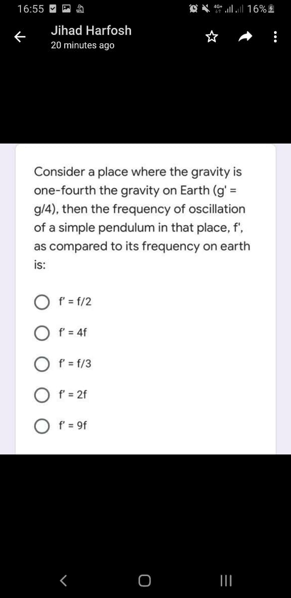 16:55 M
Jihad Harfosh
20 minutes ago
Consider a place where the gravity is
one-fourth the gravity on Earth (g' =
g/4), then the frequency of oscillation
of a simple pendulum in that place, f',
as compared to its frequency on earth
is:
O f' = f/2
f' = 4f
O f' = f/3
O f' = 2f
O f' = 9f
く
