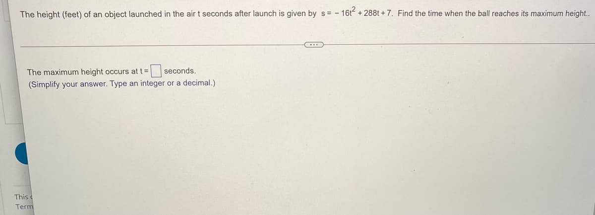 The height (feet) of an object launched in the air t seconds after launch is given by s = - 16t +288t +7. Find the time when the ball reaches its maximum height..
The maximum height occurs at t=
=seconds.
(Simplify your answer. Type an integer or a decimal.)
This c
Term
