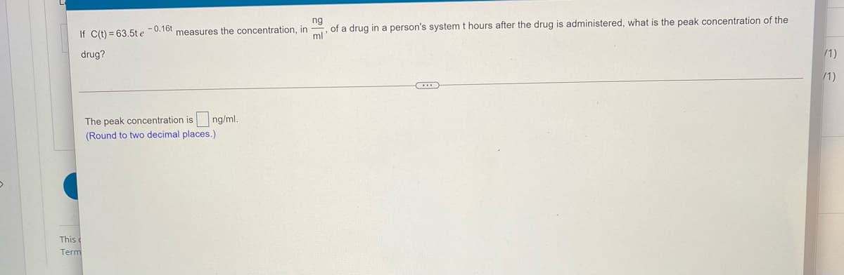 If C(t) = 63.5t e -0.16t measures the concentration, in
ml
ng
of a drug in a person's system t hours after the drug is administered, what is the peak concentration of the
drug?
/1)
/1)
The peak concentration is
ng/ml.
(Round to two decimal places.)
This
Term
