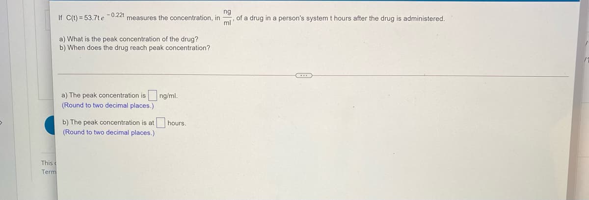 ng
If C(t) = 53.7t e 0.22t measures the concentration, in
of a drug in a person's system t hours after the drug is administered.
ml
a) What is the peak concentration of the drug?
b) When does the drug reach peak concentration?
a) The peak concentration is
ng/ml.
(Round to two decimal places.)
b) The peak concentration is at
hours.
(Round to two decimal places.)
This
Term
