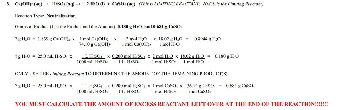 3. Ca(OH)2 (aq) + H2SO4 (aq) →+ 2 H₂O (1) + CaSO4 (aq) (This is LIMITING REACTANT: H₂SO4 is the Limiting Reactant)
Reaction Type: Neutralization
Grams of Product (List the Product and the Amount): 0.180 g H₂O and 0.681 g CaSO4
? g H₂O = 1.839 g Ca(OH)2 x 1 mol Ca(OH)2 X
74.10 g Ca(OH)2
? g H₂O 25.0 mL H₂SO4 x
2 mol H₂O x 18.02 g H₂O =
1 mol Ca(OH)2 1 mol H₂O
0.8944 g H₂O
1 L H₂SO4 x 0.200 mol H₂SO4 x 2 mol H₂O x 18.02 g H₂O
1000 mL H2SO4 1 L H2SO4 1 mol H2SO4 1 mol H₂O
=
0.180 g H₂O
ONLY USE THE Limiting Reactant TO DETERMINE THE AMOUNT OF THE REMAINING PRODUCT(S).
? g H₂O 25.0 mL H₂SO4 x
1 L H₂SO4 x 0.200 mol H₂SO4 x 1 mol CaSO4 x 136.14 g CaSO4 = 0.681 g CaSO4
1000 mL H2SO4 1 L H2SO4 1 mol H₂SO4 1 mol CaSO4
YOU MUST CALCULATE THE AMOUNT OF EXCESS REACTANT LEFT OVER AT THE END OF THE REACTION!!!!!!!