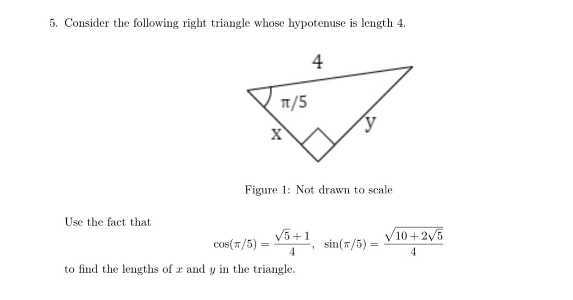 5. Consider the following right triangle whose hypotenuse is length 4.
Use the fact that
Χ
π/5
4
Figure 1: Not drawn to scale
√5+1
10+2√5
COS(T/5) =
sin(π/5):
4
4
to find the lengths of x and y in the triangle.