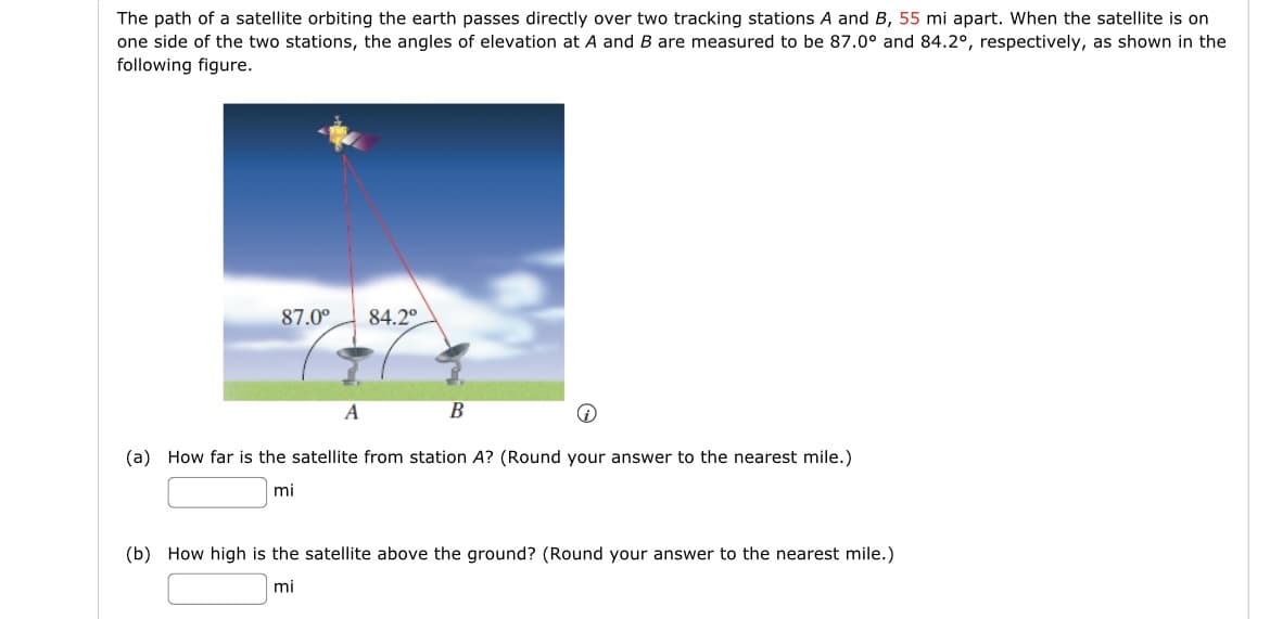 The path of a satellite orbiting the earth passes directly over two tracking stations A and B, 55 mi apart. When the satellite is on
one side of the two stations, the angles of elevation at A and B are measured to be 87.0° and 84.2°, respectively, as shown in the
following figure.
87.0°
84.2°
A
B
(a) How far is the satellite from station A? (Round your answer to the nearest mile.)
mi
(b) How high is the satellite above the ground? (Round your answer to the nearest mile.)
mi