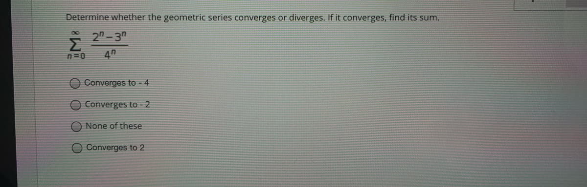 Determine whether the geometric series converges or diverges. If it converges, find its sum.
* 2n- 3
n=0
40
Converges to - 4
Converges to -2
O None of these
O Converges to 2
