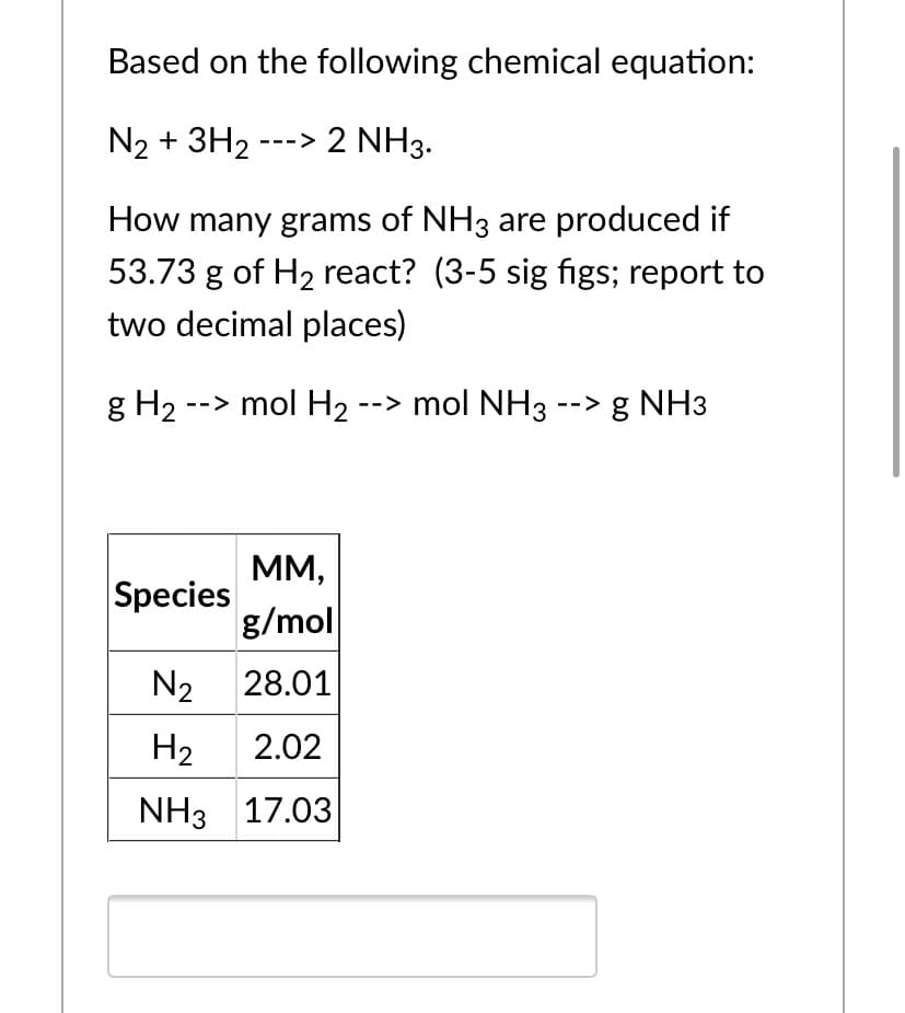 Based on the following chemical equation:
N2 + 3H2 ---> 2 NH3.
How many grams of NH3 are produced if
53.73 g of H2 react? (3-5 sig figs; report to
two decimal places)
g H2 --> mol H2 --> mol NH3 --> g NH3
MM,
Species
g/mol
N2
28.01
H2
2.02
NH3 17.03
