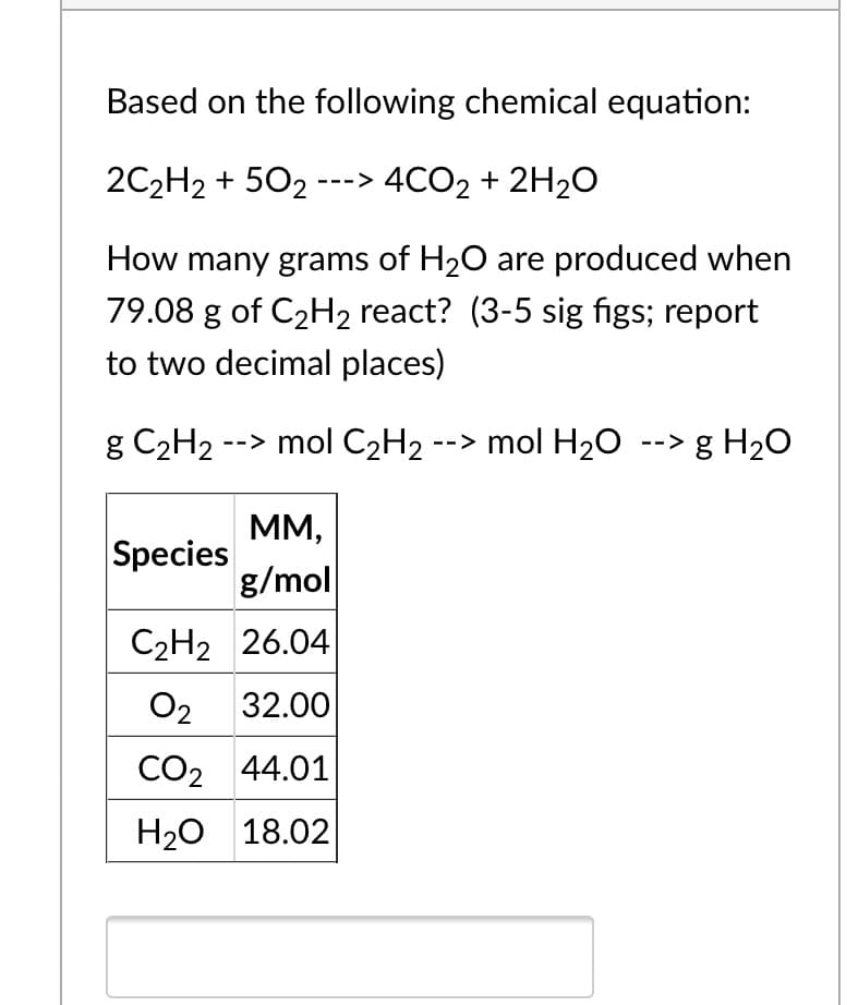 Based on the following chemical equation:
2C2H2 + 502 ---> 4CO2 + 2H2O
How many grams of H20 are produced when
79.08 g of C2H2 react? (3-5 sig figs; report
to two decimal places)
g C2H2 --> mol C2H2 --> mol H20 --> g H2O
MM,
Species
g/mol
C2H2 26.04
O2
32.00
CO2 44.01
H20 18.02
