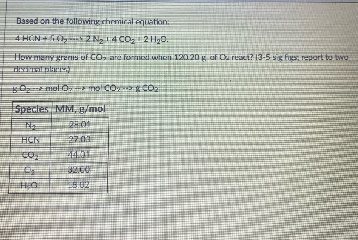 Based on the following chemical equation:
4 HCN + 5 O2 ---> 2 N2 +4 CO2 + 2 H20.
How many grams of CO2 are formed when 120.20 g of O2 react? (3-5 sig figs, report to two
decimal places)
g O2
--> mol O2
--> mol CO2 --> g CO2
Species MM, g/mol
N2
28.01
HCN
27.03
CO,
44.01
O2
32.00
H20
18.02
