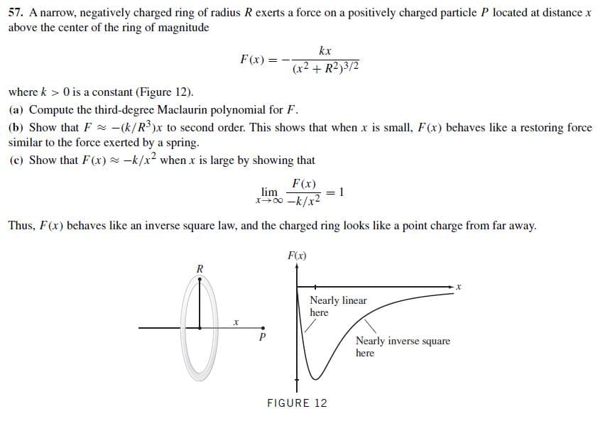 57. A narrow, negatively charged ring of radius R exerts a force on a positively charged particle P located at distance x
above the center of the ring of magnitude
kx
F(x):
(x2 + R2)3/2
where k > 0 is a constant (Figure 12).
(a) Compute the third-degree Maclaurin polynomial for F.
(b) Show that F -(k/R³)x to second order. This shows that when x is small, F(x) behaves like a restoring force
similar to the force exerted by a spring.
(c) Show that F(x)- -k/x? when x is large by showing that
F(x)
lim
x00 -k/x2
Thus, F(x) behaves like an inverse square law, and the charged ring looks like a point charge from far away.
F(x)
х
Nearly linear
here
х
Nearly inverse square
here
FIGURE 12
