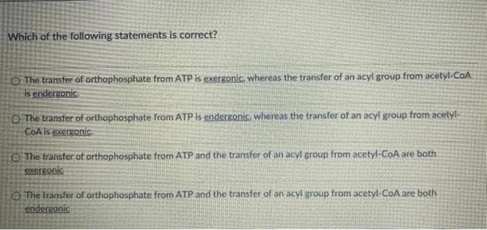 Which of the following statements is correct?
O The transfer of orthophosphate from ATP is exergonic, whereas the transfer of an acyl group from acetyl-CaA
is endergonic.
O The transfer of orthophosphate from ATP is endergonic, whereas the transfer of an acyl group from acetyl-
COA is exergonic
O The transfer of orthophosphate: from ATP and the transfer of an acyl group from acetyl-CoA are both
Exergonic
O The transfer of orthophosphate from ATP and the transfer of an acyl group from acetyl-CoA are both
endergonic
