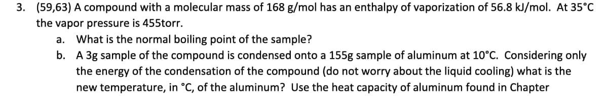 3. (59,63) A compound with a molecular mass of 168 g/mol has an enthalpy of vaporization of 56.8 kJ/mol. At 35°C
the vapor pressure is 455torr.
a.
What is the normal boiling point of the sample?
b. A 3g sample of the compound is condensed onto a 155g sample of aluminum at 10°C. Considering only
the energy of the condensation of the compound (do not worry about the liquid cooling) what is the
new temperature, in °C, of the aluminum? Use the heat capacity of aluminum found in Chapter
