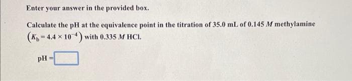 Enter your answer in the provided box.
Calculate the pH at the equivalence point in the titration of 35.0 mL of 0.145 M methylamine
(K = 4.4 x 10) with 0.335 M HCI.
pH
