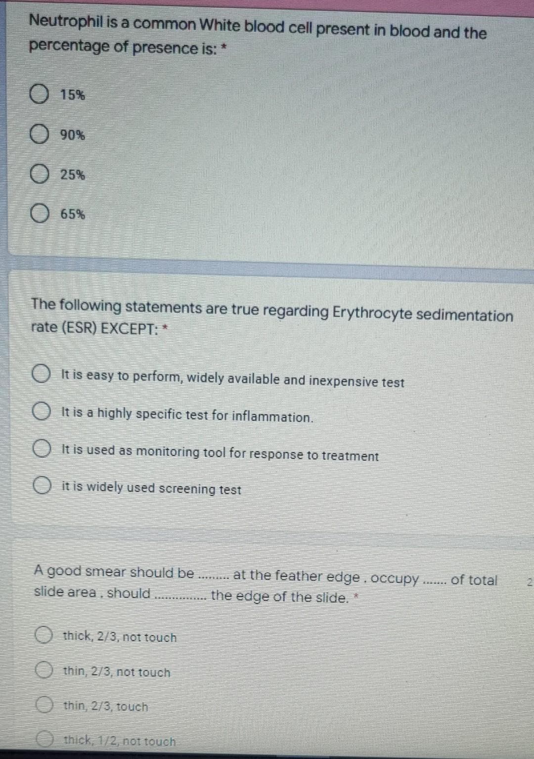 Neutrophil is a common White blood cell present in blood and the
percentage of presence is: *
O 15%
O 90%
O 25%
O 65%
The following statements are true regarding Erythrocyte sedimentation
rate (ESR) EXCEPT: *
O It is easy to perform, widely available and inexpensive test
O It is a highly specific test for inflammation.
O It is used as monitoring tool for response to treatment
O it is widely used sereening test
A good smear should be
slide area.
at the feather edge.occupy . of total
should
the edge of the slide. *
O thick, 2/3, not touch
O thin, 2/3, not touch
O thin, 2/3, touch
O thick, 1/2, not touch
DOO
