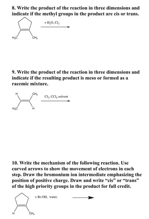 8. Write the product of the reaction in three dimensions and
indicate if the methyl groups in the product are cis or trans.
+ H,0,Cl,
H,C
CH,
9. Write the product of the reaction in three dimensions and
indicate if the resulting product is meso or formed as a
racemic mixture.
CH3
Cl. CCI, solvent
H3C
10. Write the mechanism of the following reaction. Use
curved arrows to show the movement of electrons in each
step. Draw the bromonium ion intermediate emphasizing the
position of positive charge. Draw and write "cis" or "trans"
of the high priority groups in the product for full credit.
+ Br-OH, water,
CH
