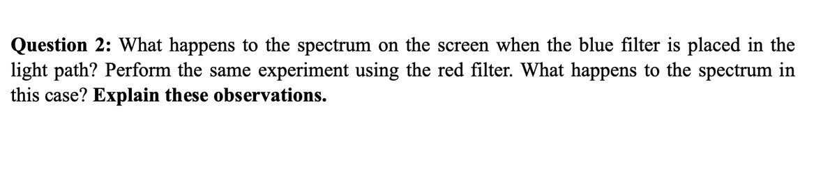 Question 2: What happens to the spectrum on the screen when the blue filter is placed in the
light path? Perform the same experiment using the red filter. What happens to the spectrum in
this case? Explain these observations.
