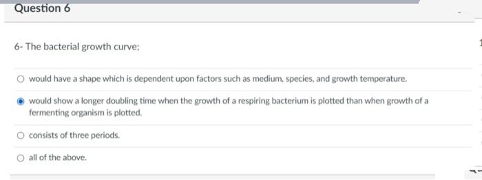 Question 6
6- The bacterial growth curve;
O would have a shape which is dependent upon factors such as medium, species, and growth temperature.
would show a longer doubling time when the growth of a respiring bacterium is plotted than when growth of a
fermenting organism is plotted.
O consists of three periods.
O all of the above.
