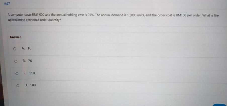 # 47
A computer costs RM1,000 and the annual holding cost is 25%. The annual demand is 10,000 units, and the order cost is RM150 per order. What is the
approximate economic order quantity?
Answer
A. 16
о в. 70
ос. 110
D. 183
