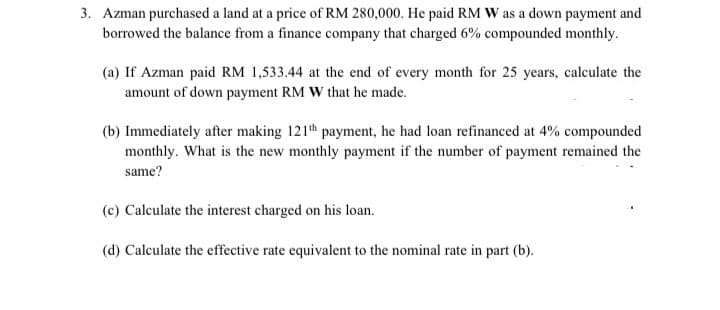 3. Azman purchased a land at a price of RM 280,000. He paid RM W as a down payment and
borrowed the balance from a finance company that charged 6% compounded monthly.
(a) If Azman paid RM 1,533.44 at the end of every month for 25 years, calculate the
amount of down payment RM W that he made.
(b) Immediately after making 121th payment, he had loan refinanced at 4% compounded
monthly. What is the new monthly payment if the number of payment remained the
same?
(c) Calculate the interest charged on his loan.
(d) Calculate the effective rate equivalent to the nominal rate in part (b).
