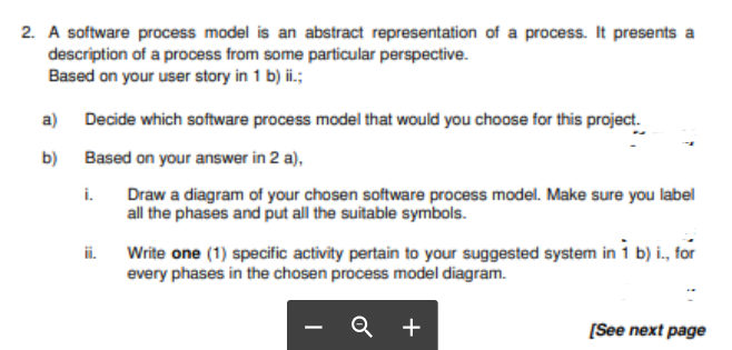 2. A software process model is an abstract representation of a process. It presents a
description of a process from some particular perspective.
Based on your user story in 1 b) ii.;
a) Decide which software process model that would you choose for this project.
b) Based on your answer in 2 a),
i.
Draw a diagram of your chosen software process model. Make sure you label
all the phases and put all the suitable symbols.
ii.
Write one (1) specific activity pertain to your suggested system in 1 b) i., for
every phases in the chosen process model diagram.
+
[See next page
