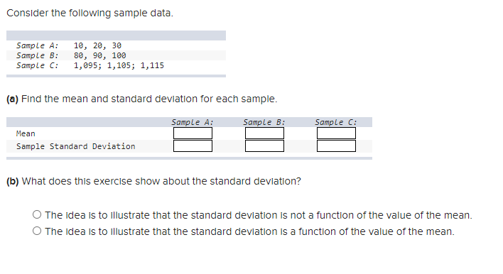 Consider the following sample data.
Sample A:
Sample B:
Sample C:
10, 20, 30
80, 90, 100
1,095; 1,105; 1,115
(a) Find the mean and standard deviation for each sample.
Sample A:
Sample B:
Sample C:
Mean
Sample Standard Deviation
(b) What does this exercise show about the standard deviation?
O The idea is to illustrate that the standard devlation is not a function of the value of the mean.
O The idea is to illustrate that the standard devlation is a function of the value of the mean.
