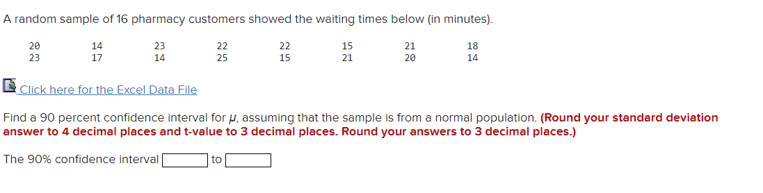 A random sample of 16 pharmacy customers showed the waiting times below (in minutes).
20
14
23
22
22
15
21
18
23
17
14
25
15
21
20
14
Click here for the Excel Data File
Find a 90 percent confidence interval for µ, assuming that the sample is from a normal population. (Round your standard deviation
answer to 4 decimal places and t-value to 3 decimal places. Round your answers to 3 decimal places.)
The 90% confidence interval
to
